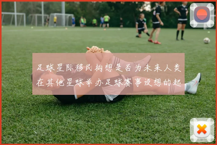 足球星际移民构想是否为未来人类在其他星球举办足球赛事设想的起点