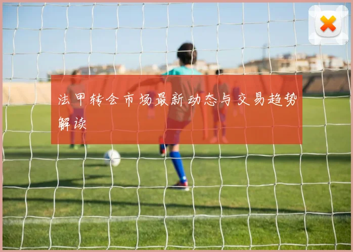 法甲转会市场最新动态与交易趋势解读