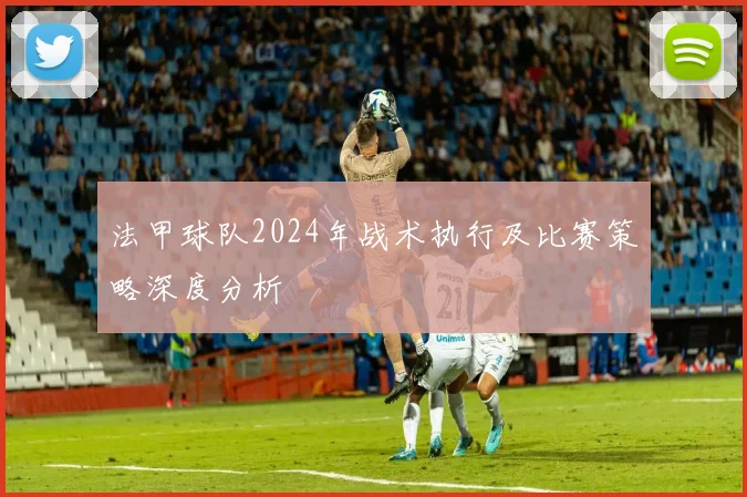 法甲球队2024年战术执行及比赛策略深度分析
